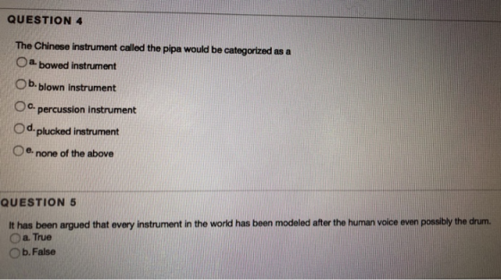 QUESTION 4 The Chinese instrument called the pipa would be categortzed as a O a bowed instrument Ob. blown instrument Oo C. percussion instrument d- plucked instrument Oe. none of the above QUESTION 5 It has been argued that every instrument in the world has been modeled after the human voice even possibly the drum. O a. True Ob. False