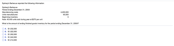 Sydneys Barbecue reported the following information: Sydneys Barbecue Period Ending December 31, 20xX Manufacturing costs Units manufactured Beginning inventory Note: 45,400 units sold during year at $270 per unit 4,200,000 60,000 What is the amount of ending finished goods inventory for the period ending December 31, 20XX? O A. $1,032,000 O B. $1,022,000 O C. $1,002,000 O D. $1,042,000 OE. $1,012,000