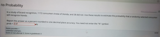 to Probability In a study of brand recognition, 1172 consumers knew of Honda, and 38 did not. Use these results to estimate t