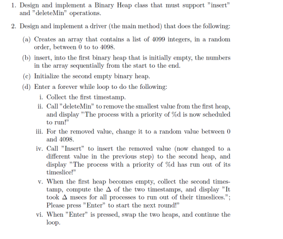 1. Design and implement a Binary Heap class that must support insert and deleteMin operations 2. Design and implement a driver (the main method) that does the following: (a) Creates an array that contains a list of 4099 integers, in a random order, between 0 to to 4098. (b) insert, into the first binary heap that is initially empty, the numbers in the array sequentially from the start to the end (c) Initialize the second empty binary heap (d) Enter a forever while loop to do the following i. Collect the first timestamp ii. Call deleteMin to remove the smallest value from the first heap, and display The process with a priority of %d is now scheduled to run! iii. For the removed value, change it to a random value between 0 and 4098. iv. Call Insert to insert the removed value (now changed to a different value in the previous step) to the second heap, and display The process with a priority of %d has run out of its timeslice! v. When the first heap becomes empty, collect the second times- tamp, compute the of the two timestamps, and display It took ? msecs for all processes to run out of their timeslices. Please press Enter to start the next round! vi. When Enter is pressed, swap the two heaps, and continue the oop