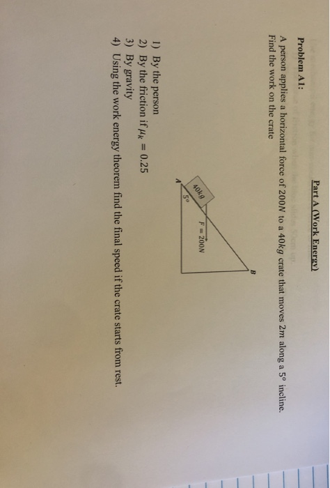 Part A (Work Energy) Problem A1: A person applies a horizontal force of 200N to a 40kg crate that moves 2m along a 5º incline