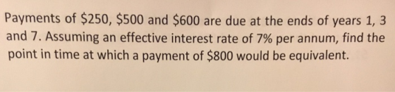 Payments of $250, $500 and $600 are due at the ends of years 1, 3 and 7, Assuming an effective interest rate of 7% per annum, find the point in time at which a payment of $800 would be equivalent.