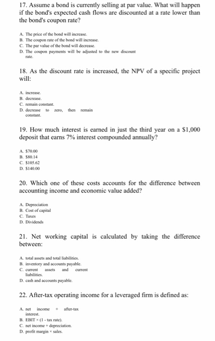 17. Assume a bond is currently selling at par value. What will happen if the bonds expected cash flows are discounted at a rate lower than the bonds coupon rate? A. The price of the bond will increase B. The C. The par value of the bond will decrease. D. The coupon payments will be adjusted to the new discount coupon rate of the bond will increase. 18. As the discount rate is increased, the NPV of a specific project will A. increase. B. decrease. C. remain constant. D. decrease o zero, then remain 19. How much interest is earned in just the third year on a $1,000 deposit that earns 7% interest compounded annually? A. $70.00 B. $80.14 C. $105.62 D. $140.00 20. Which one of these costs accounts for the difference between accounting income and economic value added? B. Cost of capital C. Taxes D. Dividends 21. Net working capital is calculated by taking the difference between A. total assets and total liabilities. B. inventory and accounts payable C. current assets and curent liabilities D. cash and accounts payable. 22. After-tax operating income for a leveraged firm is defined as: A. net incme after-tax interest B. EBITx (1 tax rate) C. net income + depreciation. D. profit margin sales
