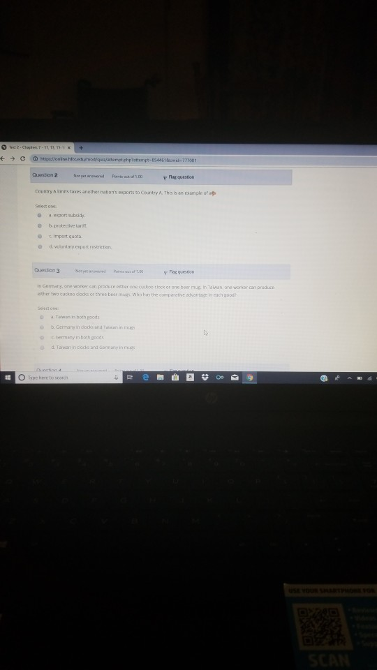 Question 2 Rag question Country A limits taxes another nations exports to Country A, This is an example of ap o a esport subsidy o b protective tartt t. import quota. d. vountary export restriction O Cuestion3 Flag question In Germany, one worker can produce ether one oxkoo tlock or one beer mug h Tawan ore worker can produce ether twD cuckoo clocks or three beer the comparative dvaritage in each good a. Tewan in both goods Destinn O ype here to search e圈曲
