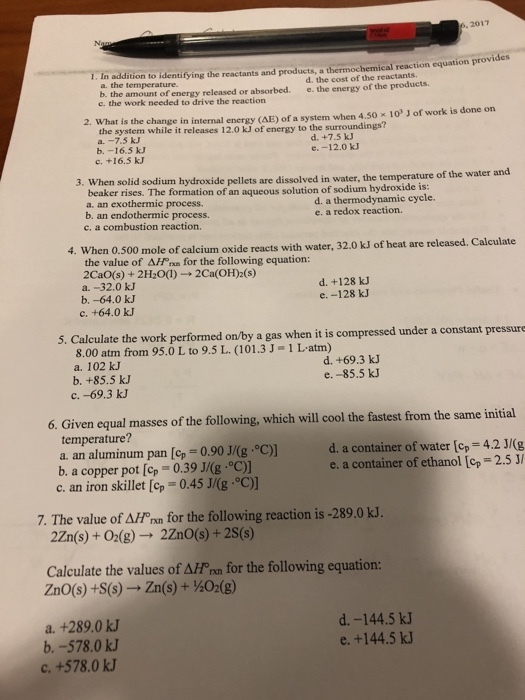 6, 2017 1. In addition to identifying the reactants and products, a thermochemical reaction equation provides b. the amount of energy released or absorbed. c. the work needed to drive the reaction d. the cost of the reactantS e. the energy of the products. 2. What is the change in internal energy (AE) of a system when 4.50 x 10 J of work is done on the system while it releases 12.0 kJ of energy to the surroundings? b. -16.5 kJ c. +16.5 kJ d. +7.5 kJ e.-12.0 k 3. When solid sodium hydroxide pellets are dissolved in water, the temperature of beaker rises. The formation of an aqueous solution of sodium hydroxide is: a. an exothermic process. b. an endothermic process. c, a combustion reaction d. a thermodynamic cycle. e. a redox reaction. 4. When 0.500 mole of calcium oxide reacts with water, 32.0 kJ of heat are released. Calculate the value of ?//ona for the following equation: 2CaO(s) + 2H2O(I)-2Ca(OH)2(s) a.-32.0 k. b.-64.0 kJ c. +64.0 kJ d. +128 k e. -128 kJ 5. Calculate the work performed on/by a gas when it is compressed under a constant pressure 8.00 atm from 95.0 L to 9.5 L. (101.3 J-1 Latm) d. +69.3 kJ e. -85.5 kJ a. 102 kJ b. +85.5 kJ c. -69.3 k 6. Given equal masses of the following, which will cool the fastest from the same initial temperature? a. an aluminum pan [op 0.90 J/(g °C)] b a copper pot [op 0.39 J/(g. °C) c. an iron skillet [cp d. a container of water [op 42(g e. a container of ethanol [op 2.5J/ 0.45 J/(g·°C)] 7. The value of AHP nn for the following reaction is -289.0 kJ. 2Zn(s) + 02(g) 2ZnO(s) +2S(s) Calculate the values of AFf nm for the following equation: ZnO(s) +S(s) ? Zn(s) + ½O2(g) a. +289.0 kJ b.-578.0 kJ c. +578.0 k.J d.-144.5 kJ e. +144.5 kJ