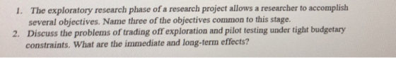 The exploratory research phase of a research project allows a researcher to accomplish several objectives. Name three of the objectives common to this stage. Discuss the problems of trading off exploration and pilot testing under tight budgetary constraints. What are the immediate and long-term effects? 1. 2.
