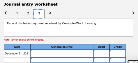 Journal entry worksheet < 1 2 3 4 Record the lease payment received by ComputerWorld Leasing. Note: Enter debits before credi
