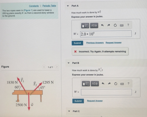 PartA The two ropes seen in (Figure 1) are used to lower a 255 kg piano exactly 9 m from a second-story window to the ground How much work is done by tu? Express your answer in joules. W 2.0 104 Submit Previous Answers Request Answer X Incorrect: Try Again;9 attempts remaining Part B Figure 1 of 1 How much work is done by T1 Express your answer in joules. 1830 N 72 1295 N 45° T. 60° Submit Request Answer 2500 N Part C