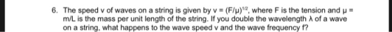 6. The speed v of waves on a string is given by v (F/)12, where F is the tension and H m/L is the mass per unit length of the string. If you double the wavelength λ of a wave on a string, what happens to the wave speed v and the wave frequency f?
