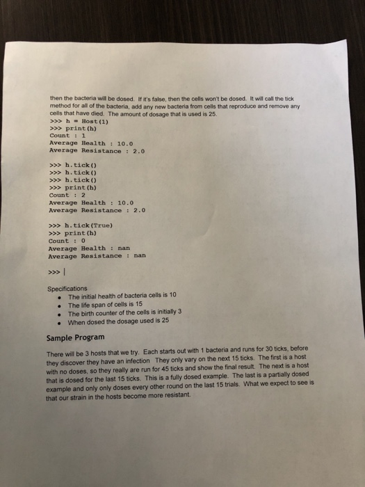 then the bacteria will be dosed. If its false, then the cells wont be dosed. it will call the tick method for all of the bacteria, add any new bacteria from cells that reproduce and remove any cells that have died. The amount of dosage that is used is 25. > hHost (1) >print (h) Count :1 Average Health: 10.0 Average Resistance: 2.0 >>h.tick) >>> h.tick) >>> h.tick) >>> print (h) Count : 2 Average Health:10.0 Average Resistance: 2.0 >>>h.tick (True) >>> print (h) Count : 0 Average Health: nan Average Resistance: nan Specifications . The initial health of bacteria cells is 10 The life span of cells is 15 The birth counter of the cells is initially 3 When dosed the dosage used is 25 . Sample Program There will be 3 hosts that we try. Each starts out with 1 bacteria and runs for 30 ticks, before they discover they have an infection They only vary on the next 15 ticks. The first is a host with no doses, so they really are run for 45 ticks and show the final result. The next is a host that is dosed for the last 15 ticks. This is a fully dosed example. The last is a partially dosed example and only only doses every other round on the last 15 trials. What we expect to see is that our strain in the hosts become more resistant
