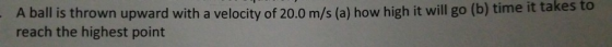 A ball is thrown upward with a velocity of 20.0 m/s (a) how high it will go (b) time it takes to reach the highest point