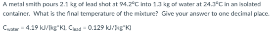 A metal smith pours 2.1 kg of lead shot at 94.2°C into 1.3 kg of water at 24.3°C in an isolated container. What is the final temperature of the mixture? Give your answer to one decimal place Cwater-4.19 kJ/(kgK), Clead -0.129 kJ/(kg K)