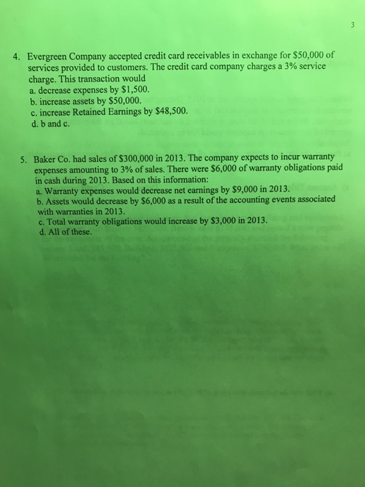 Evergreen Company accepted credit card receivables in exchange for $50,000 of services provided to customers. The credit card company charges a 3% service charge. This transaction would a. decrease expenses by $1,500 b. increase assets by $50,000 c. increase Retained Earnings by $48,500. d. b and c. 4. Baker Co. had sales of $300,000 in 2013. The company expects to incur warranty expenses amounting to 3% of sales. There were $6,000 of warranty obligations paid in cash during 2013. Based on this information: a. Warranty expenses would decrease net earnings by $9,000 in 2013. b. Assets would decrease by $6,000 as a result of the accounting events associated with warranties in 2013. c. Total warranty obligations would increase by $3,000 in 2013. d. All of these. 5.