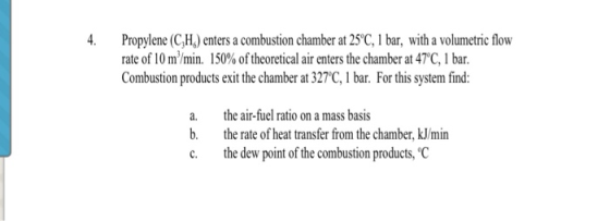 4. Propylene (C,H) enters a combustion chamber at 25 C, 1 bar, with a volumetric flow rate of 10m3/min. 150% oftheoretical air enters the chamber at 47°C, 1 bar. Combustion products exit the chamber at 327C, 1 bar. For this system find: a. the air-fuel ratio on a mass basis b. the rate of heat transfer from the chamber, kJ/min c. the dew point of the combustion products,C