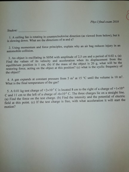 Phys I final exam 2018 Student: l. A ceiling fan is rotating in counterclockwise direction (as viewed from below), but it is slowing down. What are the directions of ω and E? 2. Using momentum and force principles, explain why an air bag reduces injury in an automobile collision. 3. An object is oscillaing in SHM with amplitude of 2.5 cm and a period of 0,02 s. (a) Find the values of its velocity and acceleration when its displacement from the equilibrium position is 1 em, (b) if the mass of the object is 20 g, what will be the restoring force, acting on the object at this position? (c) what is the cyelic frequency of the object? 4. A gas expands at constant pressure from 5 m2 at 15 °C until the volume is 10 m2. What is the final temperature of the gas? 5. A 0.01 kg test charge of +2x10 C is located 8 em to the right of a charge of +1x10% C and 11 cm to the left of a charge of -6x10 C. The three charges lie on a straight line. (a) Find the force on the test charge. (b) Find the intensity and the potential of electric field at this point. (c) If the test charge is free, with what acceleration it will start the motion?