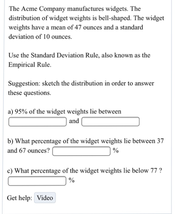The Acme Company manufactures widgets. The distribution of widget weights is bell-shaped. The widget weights have a mean of 47 ounces and a standard deviation of 10 ounces. Use the Standard Deviation Rule, also known as the Empirical Rule. Suggestion: sketch the distribution in order to answer these questions. a) 95% of the widget weights lie between and b) What percentage of the widget weights lie between 37 and 67 ounces?| c) What percentage of the widget weights lie below 77? Get help: Video