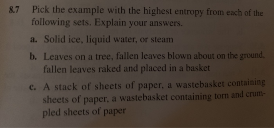 8.7 Pick the example with the highest entropy from each of the following sets. Explain your answers. a. Solid ice, liquid wat