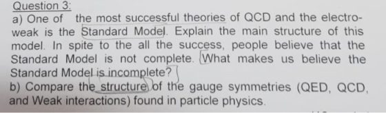 Question 3 a) One of the most successful theories of QCD and the electro- weak is the Standard Model. Explain the main structure of this model. In spite to the all the success, people believe that the Standard Model is not complete. What makes us believe the Standard Model is incomplete? b) Compare the_structure of the gauge symmetries (QED, QCD, and Weak interactions) found in particle physics.