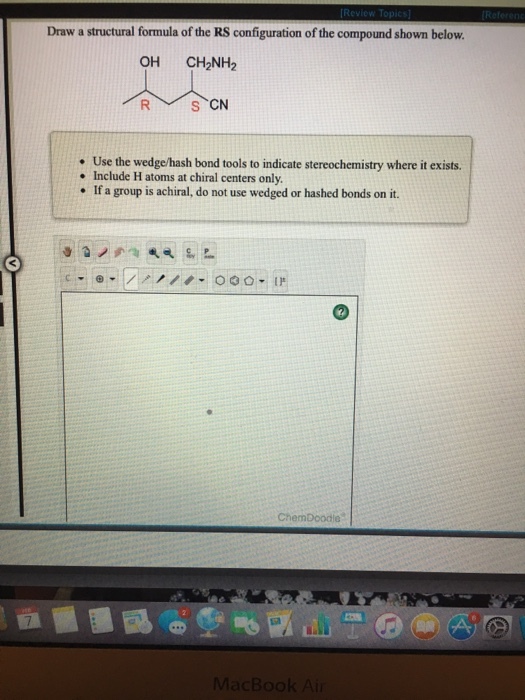 Draw a structural formula of the RS configuration of the compound shown below. OH CH2NH2 S、CN . Use the wedge/hash bond tools to indicate stereochemistry where it exists. e Include H atoms at chiral centers only If a group is achiral, do not use wedged or hashed bonds on it. ChemDoodle acBook A