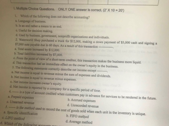 L. Multliple Choice Questions. ONLY ONE answer is correct. (2 X 10 -20) 1. Which of the following does not describe accounting? a. Language of business. b. Is an end rather a means to an end. c. Useful for decision making. d. Used by business, government, nonprofit organizations and individuals 2. Waterworld Shop purchased a truck for $12,000, making a down payment of $5,000 cash and signing a $7,000 note payable due in 60 days. As a result of this transaction a. Total assets increased by $12,000. b. Total liabilities increased by $7,000 c. From the point of view of a short-term creditor, this transaction makes the business more liquid. d. This transaction had an immediate effect on the owners equity in the business. 3. The following statements correctly describe net income except a. Net income is equal to revenue minus the sum of expenses and dividends. b. Net income is equal to revenue minus expenses. c. Net income increases owners equity d. Net income is reported by a company for a specific period of time. 4is a type of account credited when customers pay in advance for services to be rendered in the future. a. Prepaid expenses c. Unearned revenue b. Accrued expenses d. Unrecorded revenue 5is the method used to record the cost of goods sold when each unit in the inventory is unique. a. Specific identification b. FIFO method c. LIFO method 6. Which of the followine account d. Average method