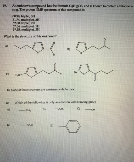 19. An unknown compound has the formula C8H10OS, and is known to contain a thiophene ring. The proton NMR spectrum of this compound is: b0.98, triplet, 3H 01.74, multiplet, 2H O2.80, triplet, 2H 07.04, multiplet, 1H b7.55, multiplet, 2H What is the structure of this unknown? B) D) H3C are consistent with the data None of these structures 20 which of the following is only an electron 8 group withdrawin OCH B) A) CH SO3H E)