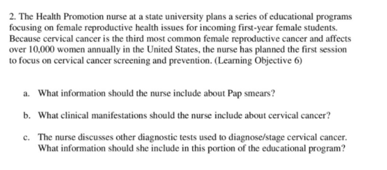 2. The Health Promotion nurse at a state university plans a series of educational programs ale reproductive health issue Because cervical cancer is the third most common female reproductive cancer and affects over 10,000 women annually in the United States, the nurse has planned the first session to focus on cervical cancer screening and prevention. (Learning Objective 6) a What information should the nunse include about Pap smeans? b. What clinical manifestations should the nurse include about cervical cancer? c. The nurse discusses other diagnostic tests used to diagnose/stage cervical cancer. What information should she include in this portion of the educational program?