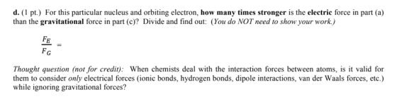 d. (1 pt.) For this particular nucleus and orbiting electron, how many times stronger is the electric force in part (a) than the gravitational force in part (c)? Divide and find out: (You do NOT need to show your work.) FE FG Thought question (not for credit): When chemists deal with the interaction forces between atoms, is it valid for them to consider only electrical forces (ionic bonds, hydrogen bonds, dipole interactions, van der Waals forces, etc.) while ignoring gravitational forces?