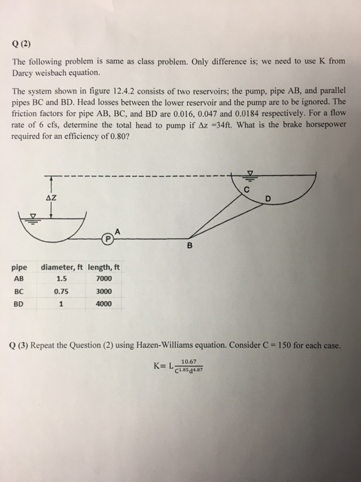 0 (2) The following problem is same as class problem. Only difference is; we need to use K from Darcy weisbach equation The system shown in figure 12.4.2 consists of two reservoirs; the pump, pipe AB, and parallel pipes BC and BD. Head losses between the lower reservoir and the pump are to be ignored. The friction factors for pipe AB, BC, and BD are 0.016, 0.047 and 0.0184 respectively. For a flow rate of 6 cfs, determine the total head to pump if Δz-34ft. What is the brake horsepower required for an efficiency of 0.80? AZ pipe diameter, ft length, ft - AB BC BD 1.5 1,5 0.75 4000 7000 3000 Q (3) Repeat the Question (2) using Hazen-Williams equation. Consider C = 150 for each case. K- L 10.67
