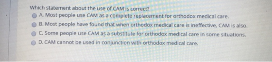 Which statement about the use of CAM is correct? O A. Most people use CAM as a complete replacement for orthodox medical care