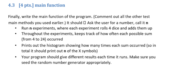 4.3 [4 pts.] main function Finally, write the main function of the program. (Comment out all the other test main methods you used earlier.) It should Ask the user for a number, call it n .Run n experiments, where each experiment rolls 4 dice and adds them up . Throughout the experiments, keeps track of how often each possible sum (from 4 to 24) occurred Prints out the histogram showing how many times each sum occurred (so in total it should print out n of the X symbols) Your program should give different results each time it runs. Make sure you seed the random number generator appropriately.