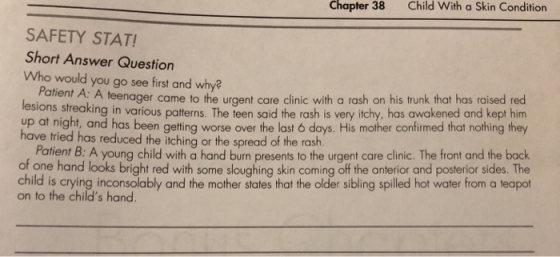 Chapter 38 Child With a Skin Condition SAFETY STAT! Short Answer Question Who would you go see first and why? Patie lesions streaki up at night, and has been getting worse over the last 6 days. His mother confirmed that nothing they nt A: A teenager came to the urgent care clinic with a rash on his trunk that has raised red ng in various patterns. The teen said the rash is very itchy, has awakened and kept him have tried has reduced the itching or the spread of the rash f Potilent B: A young child with a hand burn presents to the urgent care clinic. The front and the back of one hand looks bright red with some sloughing skin coming off the anterior and posterior sides. The child is crying inconsolably and the mother states that the older sibling spilled hot water from a teapot on to the childs hand.
