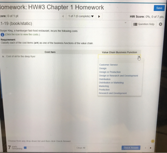 omework: HW#3 Chapter 1 Homework core: 0 of 1 pt 1-19 (book/static) Burger King, a hamburger fast-food restaurant, incurs the following costs Save 1 of 7 (0 complete) HW Score: 0%, 0 of 7 pts EQuestion Help (cuick the icon to view the costs ) Requirement Classify each of the cost items (a-h) as one of the business functions of the value chain Cost Item Value Chain Business Function a. Cost of oll for the deep fryer Customer Service Design Design or Production Design or Research and Development Distribution or Marketing Marketing Production Research and Development Choose from any drop down list and then click Check Answer Clear Al Check Answer ermanng