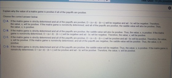 HIs Quiz: 14 pts possib Explain why the value of a matrix game is positive if all of the payoffs are postive Choose the correct answer below O A. If the matrix game is strictly determined and all of the payoffs are positive, D- (a d) - (b+ c) will be negative and ad -bc will be l be positive. If the matrix game is nonstrictly determined, and all of the payoffs are positive, the saddle value will also be positive. Thus, negative. Therefore the value, v, is positive OB. If the matrix game is strictly determined and all of the payoffs are positive, the saddle value will also be positive. Thus, the value, v, is positive. If the matix O C. If th game is nonstrictly determined, D (a +d)-(b +c) will be negative and ad -bc will be negative. Therefore, the value, v, will be positive e matrix game is strictly determined and all of the payoffs are positive, D (a + d)-(b+c) will be positive and ad-bc will be positive Therefore, the value v, will be positive If the matrix game is nonstrictly determined, and all of the payoffs are negative, the saddle value will be positive Thus, the value, v, is positive O D. If the matrix game is strictly determined and all of the payoffs are positive, the saddle value will be negative Thus, the value, v, is positive. if the matrix game is nonstrictly determined, D (a + d)-(b+c) will be positive and ad - bc will be positive Therefore, the value, v, will be positive