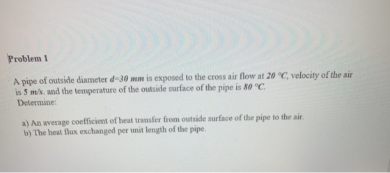 Problem 1 A pipe of outside diameter d=30 mm is exposed to the cross air flow at 20°C, velocity of the air is 5 m/s, and the