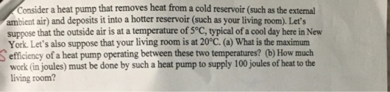 Consider a heat pump that removes heat from a cold reservoir (such as the external ambient air and deposits it into a hotter reservoir (such as your living room Lets suppose that the outside air is at a temperature of 5°C, typical of a cool day here in New York. Lets also suppose that your living room is at 20°C. (a) What is the maximum S efficiency of a heat pump operating between these two temperatures? (b) How much work (in joules) must be done by such a heat pump to supply 100 joules of heat to the living room?