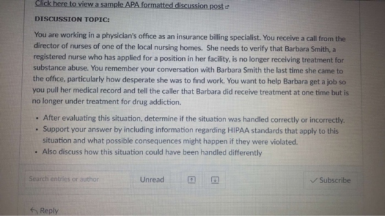 Click here to view a sample APA formatted discussion post e DISCUSSION TOPIC: You are working in a physicians office as an insurance biling specialist. You receive a call from the director of nurses of one of the local nursing homes. She needs to verify that Barbara Smith, a registered nurse who has applied for a position in her facility, is no longer receiving treatment for substance abuse. You remember your conversation with Barbara Smith the last time she came to the office, particularly how desperate she was to find work. You want to help Barbara get a job so you pull her medical record and tell the caller that Barbara did receive treatment at one time but is no longer under treatment for drug addiction. . After evaluating this situation, determine if the situation was handled correctly or incorrectly. . Support your answer by including information regarding HIPAA standards that apply to this situation and what possible consequences might happen if they were violated. . Also discuss how this situation could have been handled differently Search entries or author Unread Subscribe s Reply