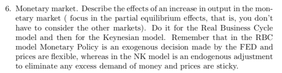 6. Monetary market. Describe the effects of an increase in output in the mon- etary market focus in the partial equilibrium effects, that is, you dont have to consider the other markets). Do it for the Real Business Cycle model and then for the Keynesian model. Remember that in the RBC model Monetary Policy is an exogenous decision made by the FED and prices are flexible, whereas in the NK model is an endogenous adjustment to eliminate any excess demand of money and prices are sticky.