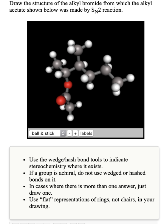 Draw the structure of the alkyl bromide from which the alkyl acetate shown below was made by Sn2 reaction. ball & stick - + l