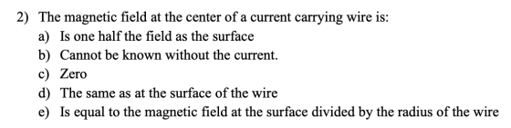 2) The magnetic field at the center of a current carrying wire is: a) Is one half the field as the surface b) Cannot be known