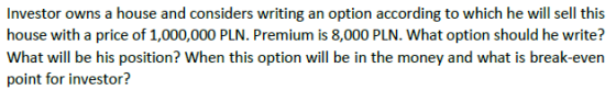 Investor owns a house and considers writing an option according to which he will sell this house with a price of 1,000,000 PLN. Premium is 8,000 PLN. What option should he write? What will be his position? When this option will be in the money and what is break-even point for investor?