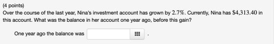 (4 points) Over the course of the last year, Ninas investment account has grown by 2.7%. Currently, Nina has $4,313.40 in th