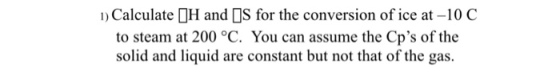 Calculate H and S for the conversion of ice at -10 C to steam at 200 °C. You can assume the Cps of the solid and liquid are constant but not that of the gas.