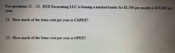 For questions 21-22: H2X Excavating LLC is leasing a tracked loader for $1,500 per month or $18,000 per year. 21. How much of the lease cost per year is CAPEX? 22. How much of the lease cost per year is OPEX?