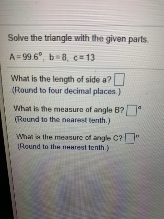 Solve the triangle with the given parts. A=99.6°, b=8, c=13 What is the length of side a? (Round to four decimal places.) Wha