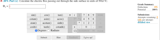 20% Part (c) Calculate the electric flux passing out through the side surface in units of N·m-/C Grade Summary Deductions Potential 0% 100% sinO tan T coso cotan asi acosO atan acotan) sinhO cosh tanh cotanhO Submissions Attempts remaining (4% per attempt) detailed view 0 Degrees O Radians Submit Hint I give up!