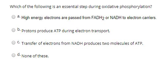 Which of the following is an essential step during oxidative phosphorylation? a. High energy electrons are passed from FADH2