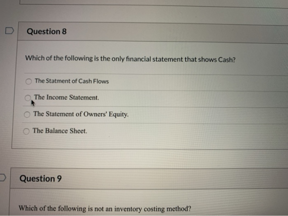 Question 8 Which of the following is the only financial statement that shows Cash? The Statment of Cash Flows The Income Stat