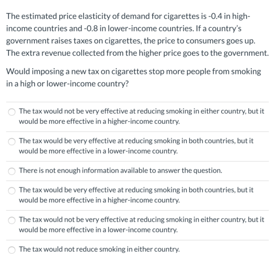 The estimated price elasticity of demand for cigarettes is -0.4 in high- income countries and -0.8 in lower-income countries.