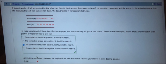 45 points I A student wonders if tall women tend to date taller men than do short women. She measures herself, her dormitory roommate, and the women in the adjoining rooms; then she measures the next man each woman dates. The data (heights in inches) are listed below Women (x) 67 65 68 62 72 65 Men (v) 71 67 72 69 68 64 (a) Make a scatterplot of these data. (Do this on paper. Your instructor may ask you to turn this in.) Based on the scatterplot, a。you expect the correlation to be positive or negative? Near + 1 or not? The correlation should be positive. It should be near 1. O The correlation should be negative. It should be near -1. O The correlation should be positive. It should not be near 1 The correlation should be negative. It should not be near 1 (b) Find the corrdlation r between the heights of the men and women. (Round your answer to three decimal places.) 0 438 13