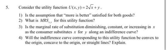 5. Consider the utility function U(x, y) = 2/x + y. 1) Is the assumption that more is better” satisfied for both goods? 2) W
